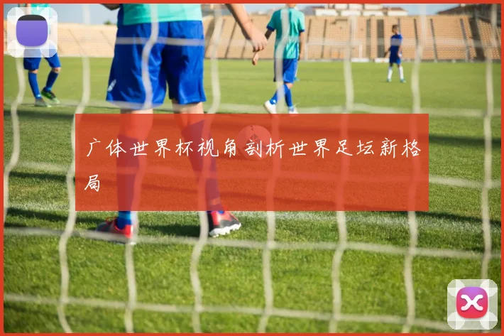 广体世界杯视角剖析世界足坛新格局