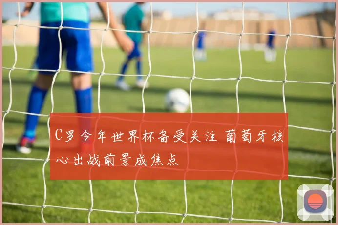 C罗今年世界杯备受关注 葡萄牙核心出战前景成焦点