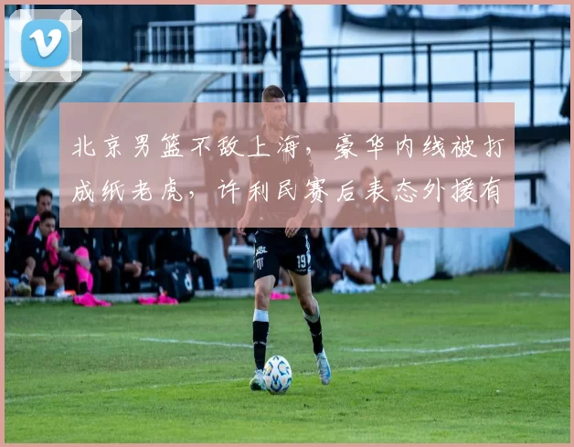 北京男篮不敌上海，豪华内线被打成纸老虎，许利民赛后表态外援有差距_比赛_的能力_问题