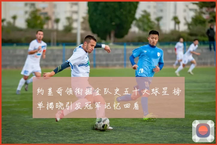 约基奇领衔掘金队史五十大球星 榜单揭晓引发冠军记忆回看