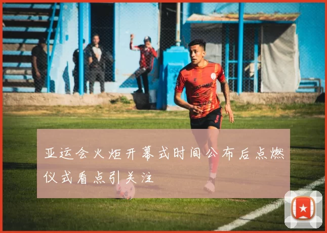 亚运会火炬开幕式时间公布后点燃仪式看点引关注