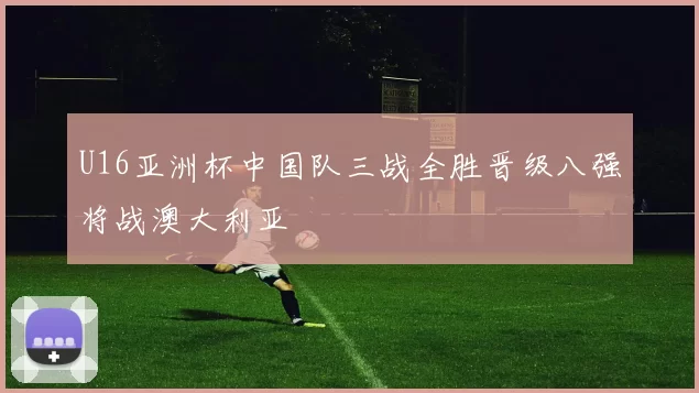 U16亚洲杯中国队三战全胜晋级八强将战澳大利亚