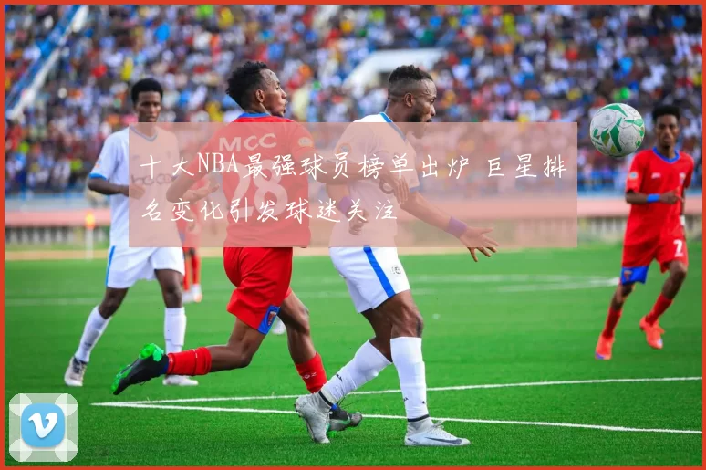 十大NBA最强球员榜单出炉 巨星排名变化引发球迷关注