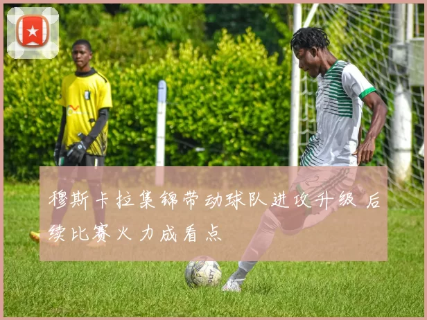 穆斯卡拉集锦带动球队进攻升级 后续比赛火力成看点