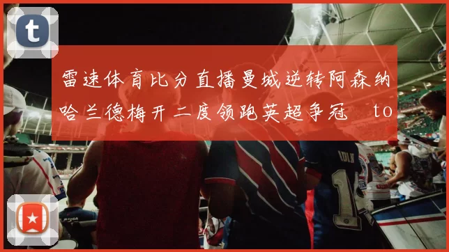 雷速体育比分直播曼城逆转阿森纳哈兰德梅开二度领跑英超争冠token缺失