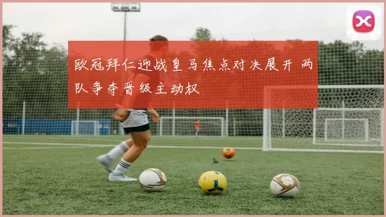 欧冠拜仁迎战皇马焦点对决展开 两队争夺晋级主动权