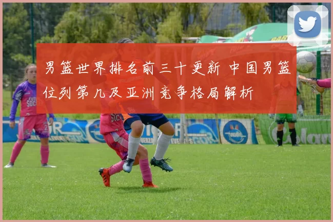 男篮世界排名前三十更新 中国男篮位列第几及亚洲竞争格局解析