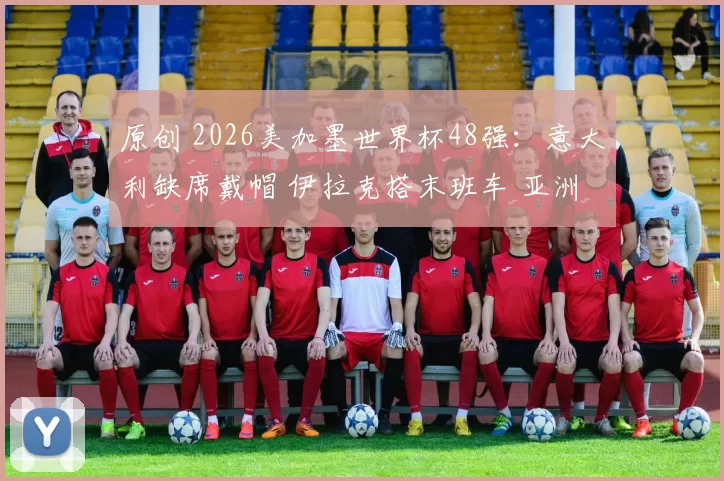 原创 2026美加墨世界杯48强：意大利缺席戴帽 伊拉克搭末班车 亚洲9队