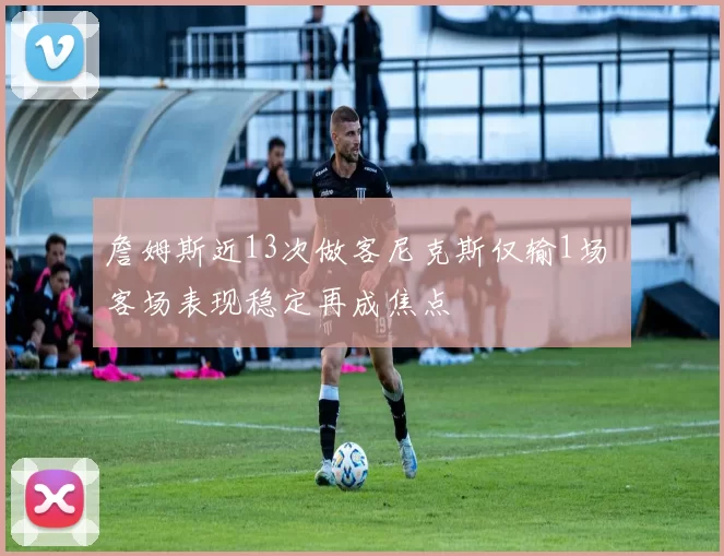 詹姆斯近13次做客尼克斯仅输1场 客场表现稳定再成焦点