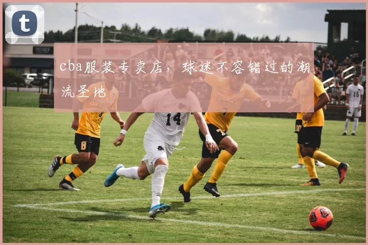 cba服装专卖店,球迷不容错过的潮流圣地
