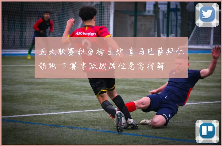 五大联赛积分榜出炉 皇马巴萨拜仁领跑 下赛季欧战席位悬念待解