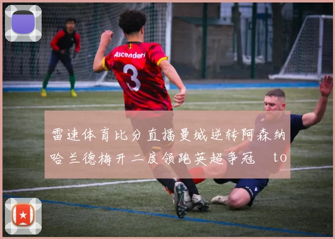 雷速体育比分直播曼城逆转阿森纳哈兰德梅开二度领跑英超争冠token缺失