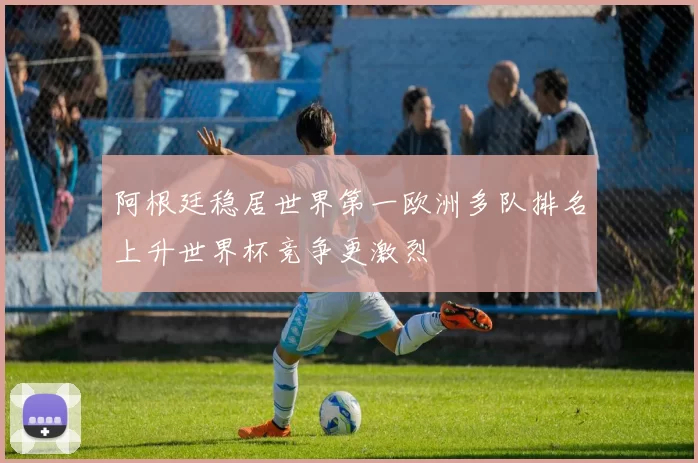 阿根廷稳居世界第一欧洲多队排名上升世界杯竞争更激烈