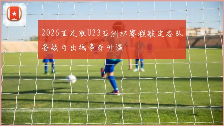 2026亚足联U23亚洲杯赛程敲定各队备战与出线争夺升温