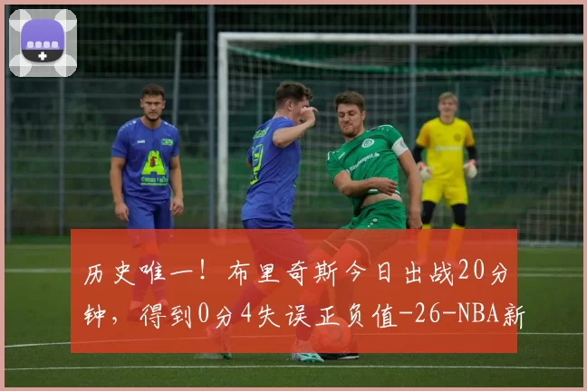 历史唯一！布里奇斯今日出战20分钟，得到0分4失误正负值-26-NBA新闻