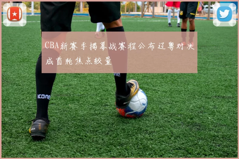 CBA新赛季揭幕战赛程公布辽粤对决成首轮焦点较量