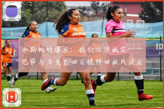 加斯帕特爆发:我们必须诚实——巴萨与马竞首回合视频回放风波后,俱乐部何去何从?