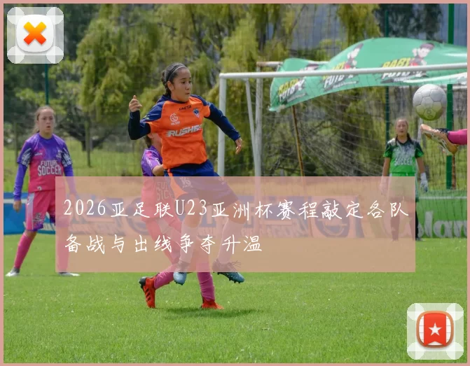2026亚足联U23亚洲杯赛程敲定各队备战与出线争夺升温
