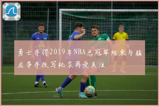 勇士夺得2019年NBA总冠军结束与猛龙争夺改写纪录再受关注