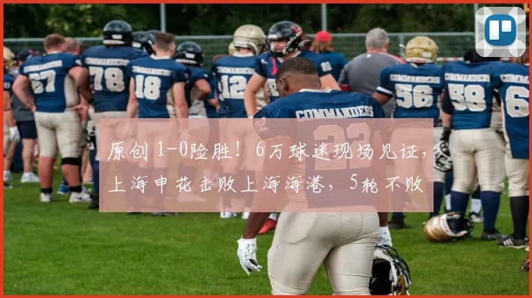 原创 1-0险胜！6万球迷现场见证，上海申花击败上海海港，5轮不败