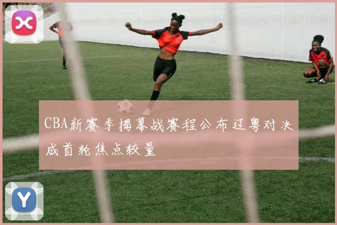 CBA新赛季揭幕战赛程公布辽粤对决成首轮焦点较量
