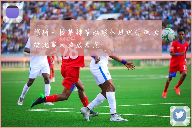 穆斯卡拉集锦带动球队进攻升级 后续比赛火力成看点