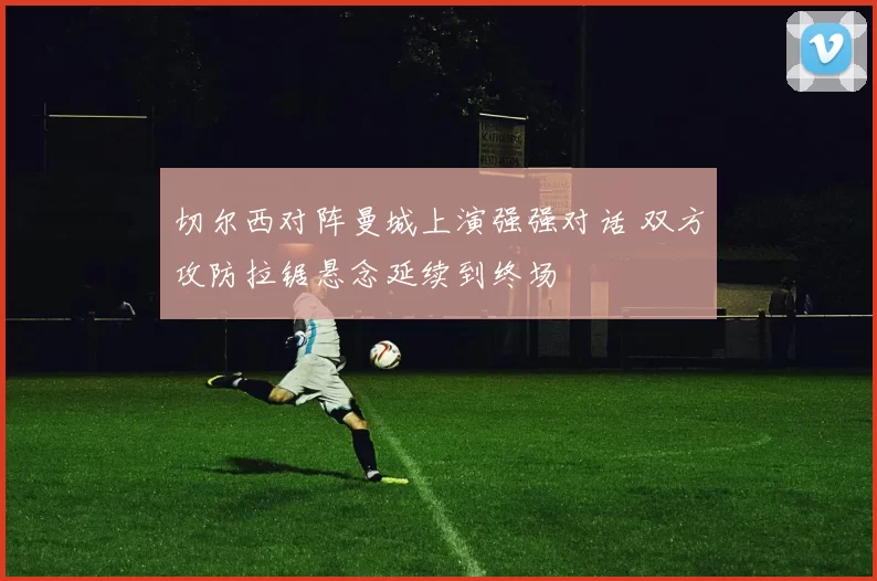 切尔西对阵曼城上演强强对话 双方攻防拉锯悬念延续到终场