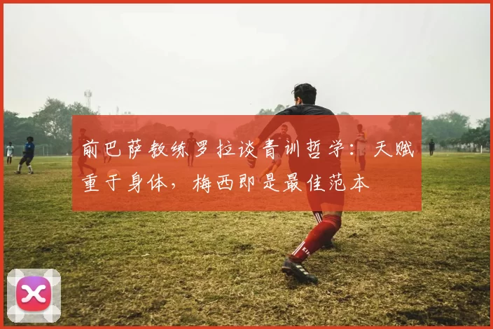 前巴萨教练罗拉谈青训哲学：天赋重于身体，梅西即是最佳范本