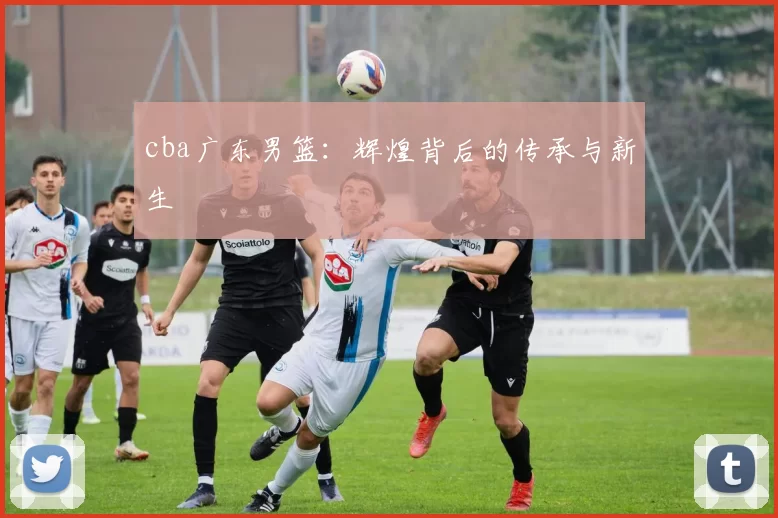 cba广东男篮:辉煌背后的传承与新生