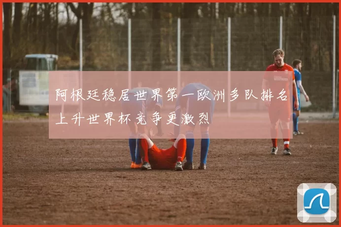 阿根廷稳居世界第一欧洲多队排名上升世界杯竞争更激烈