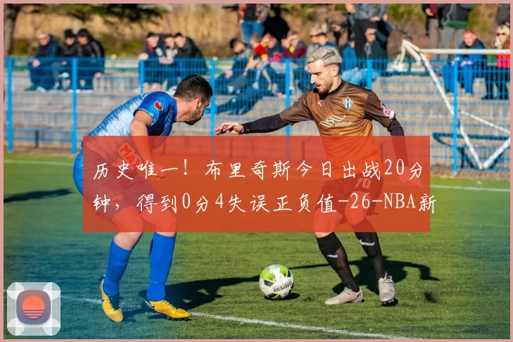 历史唯一！布里奇斯今日出战20分钟，得到0分4失误正负值-26-NBA新闻