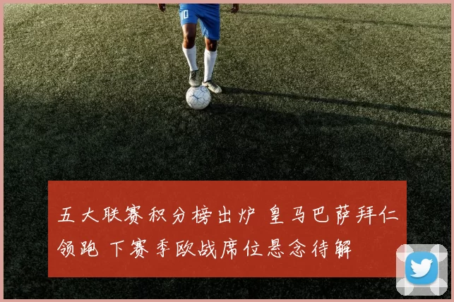 五大联赛积分榜出炉 皇马巴萨拜仁领跑 下赛季欧战席位悬念待解