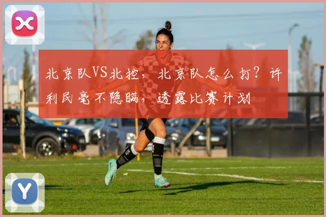 北京队VS北控,北京队怎么打?许利民毫不隐瞒,透露比赛计划