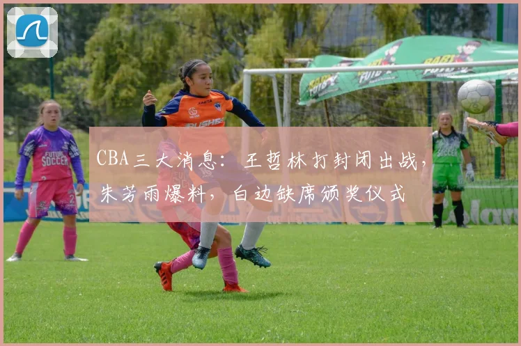 CBA三大消息：王哲林打封闭出战，朱芳雨爆料，白边缺席颁奖仪式
