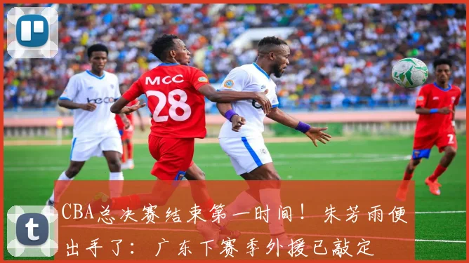 CBA总决赛结束第一时间!朱芳雨便出手了:广东下赛季外援已敲定