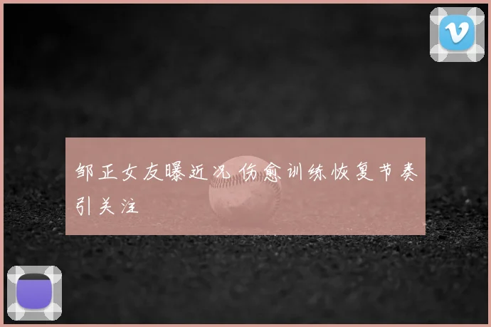 邹正女友曝近况 伤愈训练恢复节奏引关注
