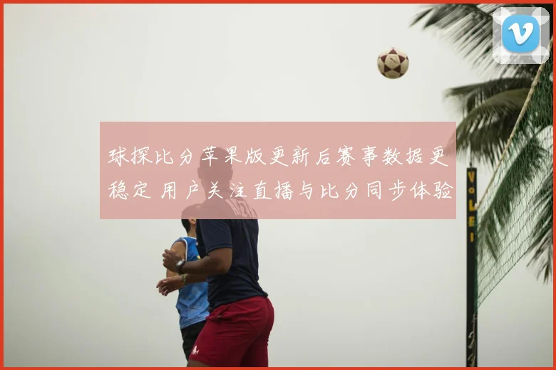 球探比分苹果版更新后赛事数据更稳定 用户关注直播与比分同步体验